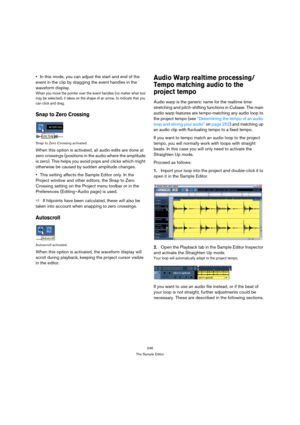 Page 246246
The Sample Editor
In this mode, you can adjust the start and end of the 
event in the clip by dragging the event handles in the 
waveform display.
When you move the pointer over the event handles (no matter what tool 
may be selected), it takes on the shape of an arrow, to indicate that you 
can click and drag.
Snap to Zero Crossing
Snap to Zero Crossing activated.
When this option is activated, all audio edits are done at 
zero crossings (positions in the audio where the amplitude 
is zero). This...