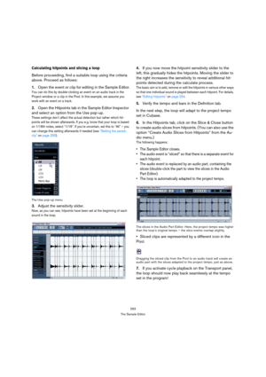 Page 253253
The Sample Editor
Calculating hitpoints and slicing a loop
Before proceeding, find a suitable loop using the criteria 
above. Proceed as follows:
1.Open the event or clip for editing in the Sample Editor.
You can do this by double-clicking an event on an audio track in the 
Project window or a clip in the Pool. In this example, we assume you 
work with an event on a track.
2.Open the Hitpoints tab in the Sample Editor Inspector 
and select an option from the Use pop-up. 
These settings don’t affect...