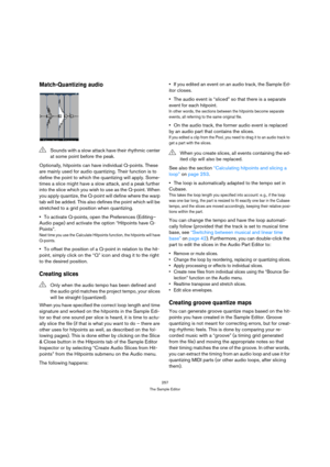 Page 257257
The Sample Editor
Match-Quantizing audio
Optionally, hitpoints can have individual Q-points. These 
are mainly used for audio quantizing. Their function is to 
define the point to which the quantizing will apply. Some-
times a slice might have a slow attack, and a peak further 
into the slice which you wish to use as the Q-point. When 
you apply quantize, the Q-point will define where the warp 
tab will be added. This also defines the point which will be 
stretched to a grid position when...