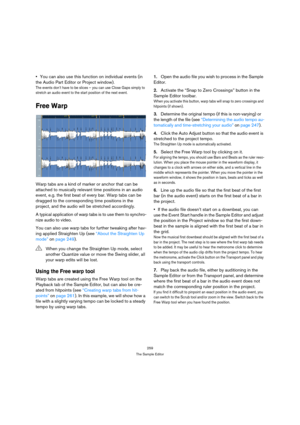 Page 259259
The Sample Editor
You can also use this function on individual events (in 
the Audio Part Editor or Project window).
The events don’t have to be slices – you can use Close Gaps simply to 
stretch an audio event to the start position of the next event.
Free Warp
Warp tabs are a kind of marker or anchor that can be 
attached to musically relevant time positions in an audio 
event, e.g. the first beat of every bar. Warp tabs can be 
dragged to the corresponding time positions in the 
project, and the...