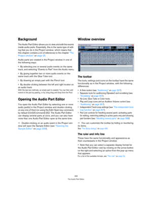 Page 265265
The Audio Part Editor
Background
The Audio Part Editor allows you to view and edit the events 
inside audio parts. Essentially, this is the same type of edit-
ing that you do in the Project window, which means that 
this chapter contains a lot of references to the chapter “The 
Project window” on page 25.
Audio parts are created in the Project window in one of 
the following ways:
By selecting one or several audio events on the same 
track, and selecting “Events to Part” from the Audio menu.
By...