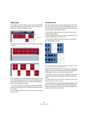 Page 266266
The Audio Part Editor
About lanes
If you make the editor window larger, this will reveal addi-
tional space below the edited events. This is because an 
audio part is divided vertically in lanes. 
Lanes can make it easier to work with several audio events 
in a part:
In the top figure it is unnecessarily hard to discern, select 
and edit the separate events. In the bottom figure, some of 
the events have been moved to a lower lane, making se-
lection and editing much easier.
To move an event to...