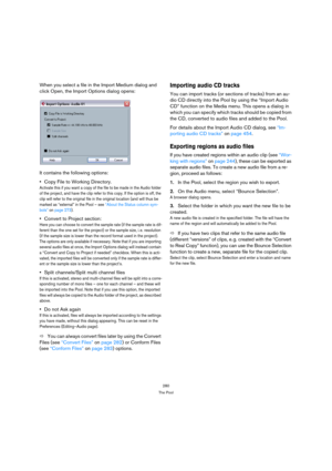 Page 280280
The Pool
When you select a file in the Import Medium dialog and 
click Open, the Import Options dialog opens:
It contains the following options:
Copy File to Working Directory.
Activate this if you want a copy of the file to be made in the Audio folder 
of the project, and have the clip refer to this copy. If the option is off, the 
clip will refer to the original file in the original location (and will thus be 
marked as “external” in the Pool – see “About the Status column sym-
bols” on page 273)....