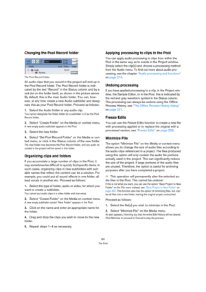 Page 281281
The Pool
Changing the Pool Record folder
The Pool Record folder.
All audio clips that you record in the project will end up in 
the Pool Record folder. The Pool Record folder is indi-
cated by the text “Record” in the Status column and by a 
red dot on the folder itself, as shown in the picture above. 
By default, this is the main Audio folder. You can, how-
ever, at any time create a new Audio subfolder and desig-
nate this as your Pool Record folder. Proceed as follows:
1.Select the Audio folder or...