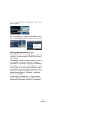 Page 286286
SoundFrame
In the Inspector for instrument tracks as a button for ex-
tracting sounds.
In the Inspector or the Channel settings window as but-
tons for extracting Inserts or EQ settings from track presets.
What can SoundFrame do for you?
SoundFrame allows you to manage any sound from any 
software or hardware synthesizer under a single, unified 
user interface.
SoundFrame can help you find any sound, not only by in-
strument but also by category, type, style, character or 
other attributes (Track...