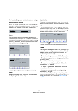 Page 327327
MIDI processing and quantizing
The Quantize Setup dialog contains the following settings:
The Grid and Type pop-ups
These are used to determine the basic note value for the 
quantizing grid. In other words, these have the same func-
tionality as the Quantize pop-up menu on the toolbar.
Swing
The Swing slider is only available when a straight note 
value is selected for the grid and Tuplet is off (see below). 
It lets you offset every second position in the grid, creating 
a swing or shuffle feel....