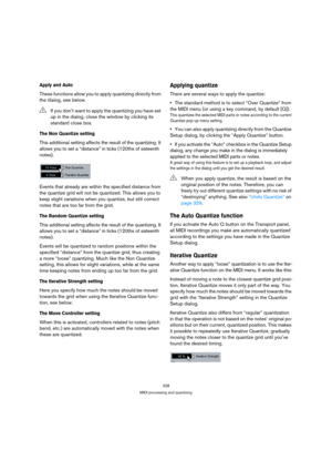Page 328328
MIDI processing and quantizing
Apply and Auto
These functions allow you to apply quantizing directly from 
the dialog, see below.
The Non Quantize setting
This additional setting affects the result of the quantizing. It 
allows you to set a “distance” in ticks (120ths of sixteenth 
notes).
Events that already are within the specified distance from 
the quantize grid will not be quantized. This allows you to 
keep slight variations when you quantize, but still correct 
notes that are too far from the...