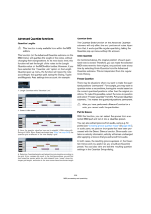 Page 329329
MIDI processing and quantizing
Advanced Quantize functions
Quantize Lengths
This function (on the Advanced Quantize submenu on the 
MIDI menu) will quantize the length of the notes, without 
changing their start positions. At its most basic level, this 
function will set the length of the notes to the Length 
Quantize value on the MIDI editor toolbar. However, if you 
have selected the “Quantize Link” option on the Length 
Quantize pop-up menu, the function will resize the note 
according to the...