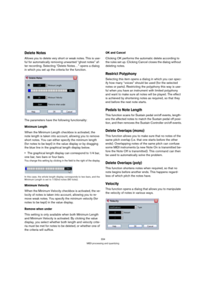 Page 334334
MIDI processing and quantizing
Delete Notes
Allows you to delete very short or weak notes. This is use-
ful for automatically removing unwanted “ghost notes” af-
ter recording. Selecting “Delete Notes…” opens a dialog 
in which you set up the criteria for the function.
The parameters have the following functionality:
Minimum Length
When the Minimum Length checkbox is activated, the 
note length is taken into account, allowing you to remove 
short notes. You can either specify the minimum length 
(for...