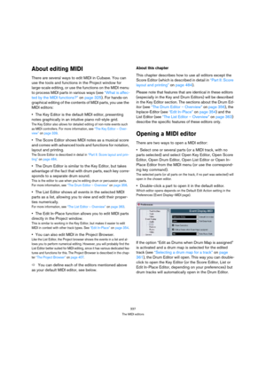 Page 337337
The MIDI editors
About editing MIDI
There are several ways to edit MIDI in Cubase. You can 
use the tools and functions in the Project window for 
large-scale editing, or use the functions on the MIDI menu 
to process MIDI parts in various ways (see “What is affec-
ted by the MIDI functions?” on page 325). For hands-on 
graphical editing of the contents of MIDI parts, you use the 
MIDI editors:
The Key Editor is the default MIDI editor, presenting 
notes graphically in an intuitive piano roll-style...