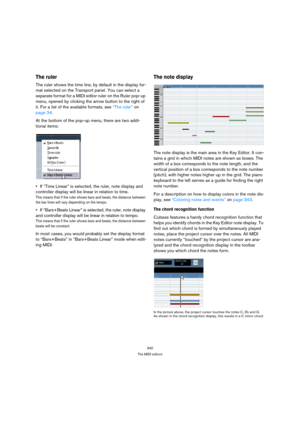 Page 340340
The MIDI editors
The ruler
The ruler shows the time line, by default in the display for-
mat selected on the Transport panel. You can select a 
separate format for a MIDI editor ruler on the Ruler pop-up 
menu, opened by clicking the arrow button to the right of 
it. For a list of the available formats, see “The ruler” on 
page 34.
At the bottom of the pop-up menu, there are two addi-
tional items:
If “Time Linear” is selected, the ruler, note display and 
controller display will be linear in...