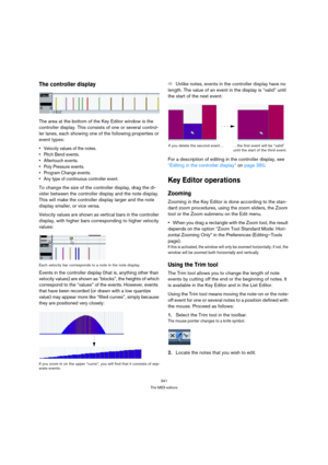 Page 341341
The MIDI editors
The controller display
The area at the bottom of the Key Editor window is the 
controller display. This consists of one or several control-
ler lanes, each showing one of the following properties or 
event types:
 Velocity values of the notes.
 Pitch Bend events.
 Aftertouch events.
 Poly Pressure events.
 Program Change events.
 Any type of continuous controller event.
To change the size of the controller display, drag the di-
vider between the controller display and the note...