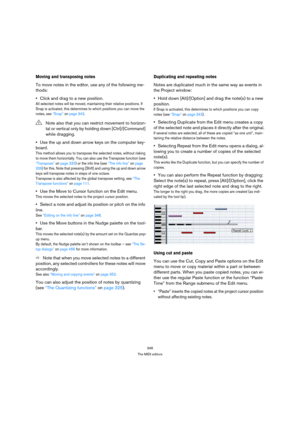 Page 346346
The MIDI editors
Moving and transposing notes
To move notes in the editor, use any of the following me-
thods:
Click and drag to a new position.
All selected notes will be moved, maintaining their relative positions. If 
Snap is activated, this determines to which positions you can move the 
notes, see “Snap” on page 343.
Use the up and down arrow keys on the computer key-
board.
This method allows you to transpose the selected notes, without risking 
to move them horizontally. You can also use the...