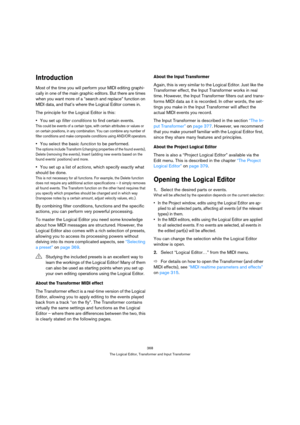 Page 368368
The Logical Editor, Transformer and Input Transformer
Introduction
Most of the time you will perform your MIDI editing graphi-
cally in one of the main graphic editors. But there are times 
when you want more of a “search and replace” function on 
MIDI data, and that’s where the Logical Editor comes in.
The principle for the Logical Editor is this:
You set up filter conditions to find certain events.
This could be events of a certain type, with certain attributes or values or 
on certain positions,...