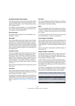 Page 376376
The Logical Editor, Transformer and Input Transformer
Set Relative Random Values between
This will add a random value to the current Action Target 
value. The added random value will be within the range 
specified with Parameter 1 and 2. Note that these can be 
set to negative values.
For example, if you set Parameter 1 to -20 and Parameter 
2 to +20, the original Action Target value will get a ran-
dom variation, never exceeding ±20.
Set to fixed value
This sets the Action Target to the value...