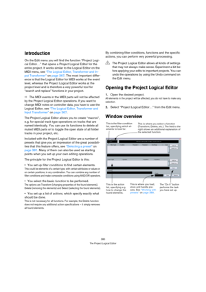 Page 380380
The Project Logical Editor
Introduction
On the Edit menu you will find the function “Project Logi-
cal Editor…” that opens a Project Logical Editor for the 
entire project. It works similar to the Logical Editor on the 
MIDI menu, see “The Logical Editor, Transformer and In-
put Transformer” on page 367. The most important differ-
ence is that the Logical Editor for MIDI works at the event 
level, whereas the Project Logical Editor works at the 
project level and is therefore a very powerful tool for...