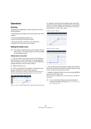Page 397397
Working with the Tempo track
Operations
Zooming
Changing the magnification is done using any of the fol-
lowing methods:
By using the zoom sliders in the lower right corner of the 
window.
By using the Magnifying Glass tool.
This works according to the standard procedures.
By using the Zoom submenu on the Edit menu.
The options on the menu work as in other windows.
Editing the tempo curve
Adding tempo curve points
1.Use the “insert curve” pop-up menu in the toolbar to 
select whether you want the...