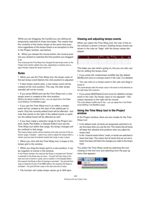 Page 403403
Working with the Tempo track
While you are dragging, the track(s) you are editing are 
temporarily switched to linear time base. This means that 
the contents of the tracks remain at the same time posi-
tions regardless of the tempo (there is an exception to this 
in the Project window, see below).
4.When you release the mouse button, the musical posi-
tion you clicked on matches the time position you dragged 
it to.
This is because the Time Warp tool changed the last tempo event on the 
Tempo track...
