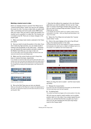 Page 404404
Working with the Tempo track
Matching a musical score to video
Here’s an example of how to use the Time Warp tool in 
“musical events follow” mode. Let’s say you are creating 
the music for a film. You have a video track, an audio track 
with a commentary and some audio and/or MIDI tracks 
with your music. Now you want to match the position of a 
musical cue to a position in a video film. The musical cue 
is located in bar 33. There are no tempo changes in the 
project (yet).
1.Make sure tempo track...