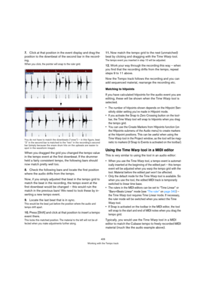 Page 406406
Working with the Tempo track
7.Click at that position in the event display and drag the 
position to the downbeat of the second bar in the record-
ing.
When you click, the pointer will snap to the ruler grid.
You do not have to match the downbeats (“ones”) – in this figure, beat 
“2” in the second bar is matched to the “two” in the recording’s second 
bar (simply because the snare drum hits on the upbeats are easier to 
spot in the waveform image).
When you dragged the grid you changed the tempo...