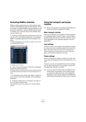 Page 447447
ReWire
Activating ReWire channels
ReWire supports streaming of up to 64 separate audio 
channels, while ReWire2 supports 256 channels. The ex-
act number of available ReWire channels depends on the 
synthesizer application. Using the ReWire Device panels 
in Cubase, you can specify which of the available chan-
nels you want to use:
1.Pull down the Devices menu and select the menu item 
with the name of the ReWire application. All recognized 
ReWire compatible applications will be available on the...
