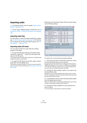 Page 454454
File handling
Importing audio
ÖFor exporting Audio, see the chapter “Export Audio 
Mixdown” on page 413.
ÖFor the option “Replace Audio in Video File”, see “Re-
placing the audio in a video file (Cubase only)” on page 
444.
Importing audio files
For information on audio file import preferences, please 
see “Audio file import options” on page 43. For informa-
tion on import into the Pool and import options, see “Im-
port Medium…” on page 279.
Importing audio CD tracks
You can import audio from audio...