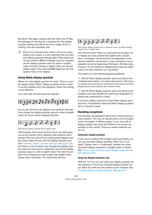 Page 488493
How the Score Editor works
like above. But again, please note that when you hit Play, 
the passage will still play as it originally did. The display 
quantize setting only affects the score image of the re-
cording. One last important note:
Using Rests display quantize
Above we used display quantize for notes. There is a sim-
ilar setting called “Rests” display quantize which is used 
to set the smallest rest to be displayed. Often, this setting 
is very effective:
Let’s start with the following note...