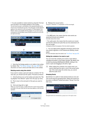 Page 5050
The Project window
It is also possible to resize events by using the Trim but-
tons (located in the Nudge palette) on the toolbar.
This will move the start or end position of the selected Event(s) by the 
amount set on the Grid pop-up menu. The sizing type currently selected 
applies to this method too, with the exception of “Sizing Applies Time 
Stretch” which is not possible with this method. You can also use key 
commands for this (by default, press [Ctrl]/[Command] and use the left 
and right...