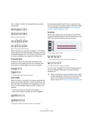 Page 506511
Transcribing MIDI recordings
For a “modern” notation of syncopated notes, activate 
Syncopation.
Without and with Syncopation.
Again, without and with Syncopation.
Please note that you can insert “exceptions” to the Synco-
pation setting on the Score Settings–Staff page, by using 
the Display Quantize tool. You can also create tied notes 
in various combinations by using the Cut Notes tool.
Consolidate Rests
Activate this when you want small consecutive rests 
joined into one (an eight note rest and...