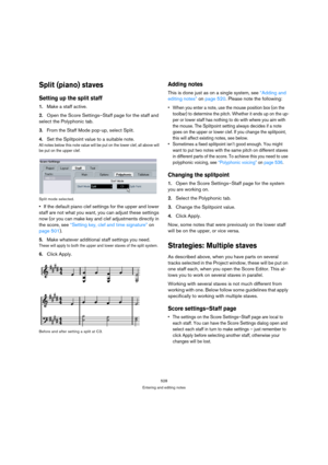 Page 523528
Entering and editing notes
Split (piano) staves
Setting up the split staff
1.Make a staff active.
2.Open the Score Settings–Staff page for the staff and 
select the Polyphonic tab.
3.From the Staff Mode pop-up, select Split.
4.Set the Splitpoint value to a suitable note.
All notes below this note value will be put on the lower clef, all above will 
be put on the upper clef.
Split mode selected.
If the default piano clef settings for the upper and lower 
staff are not what you want, you can adjust...