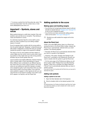 Page 562567
Working with symbols
To remove a symbol from the Favourites tab, select “Re-
move from Favourites” from the context menu or hold 
down [Alt]/[Option] and click on it.
Important! – Symbols, staves and 
voices
Most symbols belong to a staff when inserted. Only note 
symbols, slurs and ties are an exception. They belong to 
notes and therefore to voices. 
It is extremely important that the correct staff is active 
when you insert a symbol (if you are editing multiple 
staves, of course).
If you for...