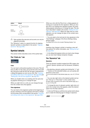 Page 574579
Working with symbols
The “Dynamics” option is a special function for aligning 
dynamic symbols, as described in the section “Aligning 
dynamics” on page 580.
Symbol details
This section further describes some of the symbol tabs.
The “Clefs etc.” tab
Clefs
You can insert a clef symbol anywhere in the score. This will 
have an effect on the notes, just as the first clef on the staff 
has. And just as with the first clef, the type is selected from 
a dialog that appears as soon as you click. See...