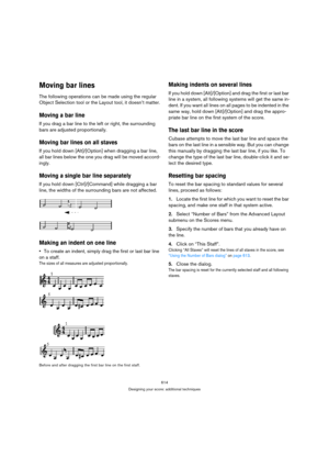 Page 609614
Designing your score: additional techniques
Moving bar lines
The following operations can be made using the regular 
Object Selection tool or the Layout tool, it doesn’t matter.
Moving a bar line
If you drag a bar line to the left or right, the surrounding 
bars are adjusted proportionally.
Moving bar lines on all staves
If you hold down [Alt]/[Option] when dragging a bar line, 
all bar lines below the one you drag will be moved accord-
ingly.
Moving a single bar line separately
If you hold down...