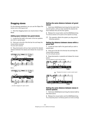 Page 610615
Designing your score: additional techniques
Dragging staves
For the following operations, you can use the Object Se-
lection tool or the Layout tool.
ÖNote that dragging staves can only be done in Page 
Mode.
Adding space between two grand staves
1.Locate the first staff in the lower of the two systems 
you wish to spread apart.
2.Click just to the left of the first bar line and keep the 
mouse button pressed. 
The entire staff is selected.
3.Drag downwards until you have reached the desired...