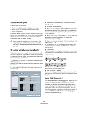 Page 620625
Creating tablature
About this chapter
In this chapter you will learn:
 How to create tablature, automatically and manually.
 How to control the appearance of the tablature notes.
 How to edit tablature.
Cubase is able to produce score in tablature format. This 
can be done automatically, by “converting” recorded MIDI 
information. You can also create a tablature staff from 
scratch and enter the notes “by hand”.
Creating tablature automatically
This assumes you have a regular score on screen already....