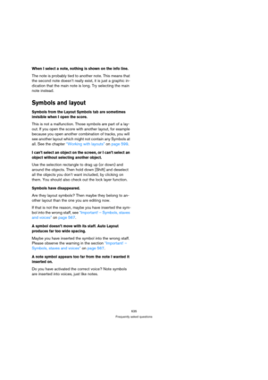 Page 630635
Frequently asked questions
When I select a note, nothing is shown on the info line.
The note is probably tied to another note. This means that 
the second note doesn’t really exist, it is just a graphic in-
dication that the main note is long. Try selecting the main 
note instead.
Symbols and layout
Symbols from the Layout Symbols tab are sometimes 
invisible when I open the score.
This is not a malfunction. Those symbols are part of a lay-
out. If you open the score with another layout, for example...