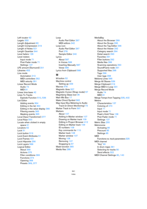 Page 641641
Index
Left locator 62
Legato 333
Length Adjustment 83
Length Compression 319
Length of Notes 521
Length Quantize 344
Level faders 128
Level meters
Input mode 71
Post-Fader mode 71
Settings 137
LFE amount (Surround) 201
Libraries 453
Line mode
Automation 213
MIDI controllers 352
MIDI velocity 351
Linear Record Mode
Audio 74
MIDI 81
Linear time base 42
Lines To Tracks
Explode Function 510, 536
List Editor
Adding events 364
Editing in the list 364
Editing in the value display 366
Filtering events 365...