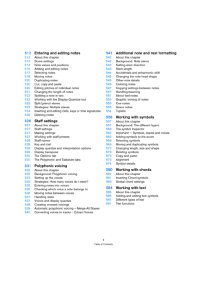 Page 88
Table of Contents
512Entering and editing notes
513About this chapter
513Score settings
514Note values and positions
515Adding and editing notes
517Selecting notes
518Moving notes
520Duplicating notes
520Cut, copy and paste
520Editing pitches of individual notes
521Changing the length of notes
522Splitting a note in two
522Working with the Display Quantize tool
523Split (piano) staves
523Strategies: Multiple staves
524Inserting and editing clefs, keys or time signatures
525Deleting notes
526Staff...