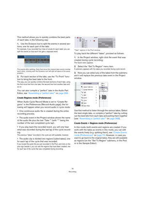 Page 7676
Recording
This method allows you to quickly combine the best parts 
of each take, in the following way:
1.Use the Scissors tool to split the events in several sec-
tions, one for each part of the take.
For example, if you recorded four lines of vocals (in each take), you can 
split the events so that each line gets a separate event.
The events after splitting. Note that since the original take events overlap 
each other, clicking with the Scissors tool will split all takes at the same 
position.
2.For...
