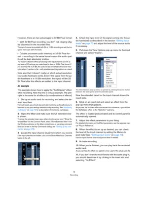 Page 7878
Recording
However, there are two advantages to 32 Bit Float format:
With 32 Bit Float recording, you don’t risk clipping (dig-
ital distortion) in the recorded files.
This can of course be avoided with 24 or 16 Bit recording as well, but re-
quires more care with the levels.
Cubase processes audio internally in 32 Bit Float for-
mat – recording in the same format means the audio qual-
ity will be kept absolutely pristine.
The reason is that the effect processing in the input channel (as well as 
any...