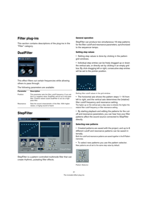 Page 2121
The included effect plug-ins
Filter plug-ins
This section contains descriptions of the plug-ins in the 
“Filter” category.
DualFilter
This effect filters out certain frequencies while allowing 
others to pass through.
The following parameters are available:
StepFilter
StepFilter is a pattern-controlled multimode filter that can 
create rhythmic, pulsating filter effects.
General operation
StepFilter can produce two simultaneous 16-step patterns 
for the filter cutoff and resonance parameters,...