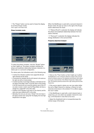 Page 3838
The included effect plug-ins
The “Freeze” button can be used to freeze the display 
for all three Scope modes.
Click it again to exit freeze mode.
Phase Correlator mode
To select the phase correlator, click the “Scope” button 
so that it lights up. The phase correlator indicates the 
phase and amplitude relationship between channels in a 
stereo pair or a surround configuration.
For stereo pairs, the indications work in the following way:
 A vertical line indicates a perfect mono signal (the left and...