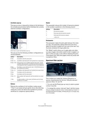 Page 5353
The included VST Instruments
Oscillator pop-up
This pop-up menu is opened by clicking on the text below 
the centrally placed section (which illustrates the currently 
selected oscillator configuration). 
Click here to open the Oscillator pop-up.
The pop-up has the following oscillator configurations to 
choose between:
Detune
Detunes the oscillators (in all oscillator modes except 
“1Osc”). Low values will give gentle chorus-like detuning; 
raising the control will detune the oscillators by several...