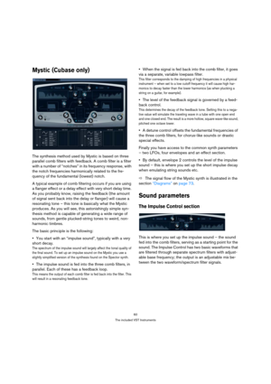 Page 6060
The included VST Instruments
Mystic (Cubase only)
The synthesis method used by Mystic is based on three 
parallel comb filters with feedback. A comb filter is a filter 
with a number of “notches” in its frequency response, with 
the notch frequencies harmonically related to the fre-
quency of the fundamental (lowest) notch. 
A typical example of comb filtering occurs if you are using 
a flanger effect or a delay effect with very short delay time. 
As you probably know, raising the feedback (the amount...