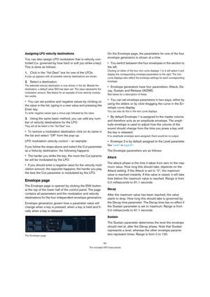 Page 6464
The included VST Instruments
Assigning LFO velocity destinations
You can also assign LFO modulation that is velocity con-
trolled (i.e. governed by how hard or soft you strike a key). 
This is done as follows:
1.Click in the “Vel Dest” box for one of the LFOs.
A pop-up appears with all possible velocity destinations are shown. 
2.Select a destination. 
The selected velocity destination is now shown in the list. Beside the 
destination, a default value (50) has been set. The value represents the...