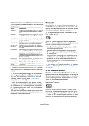 Page 4141
Der Sample-Editor
Im Bearbeiten-Menü oder im Kontextmenü können Sie im 
Zoom-Untermenü folgende Optionen für den Sample-Edi-
tor auswählen:
•Die aktuelle Vergrößerungseinstellung wird in der Info-
zeile als Zoom-Wert in Samples pro Bildschirmpunkt an-
gezeigt.
ÖSie können die Anzeige horizontal so weit vergrößern, 
dass weniger als ein Sample pro Bildschirmpunkt ange-
zeigt wird. Dies ist erforderlich, wenn Sie mit dem Stift-
Werkzeug arbeiten möchten (siehe »Einzeichnen im 
Sample-Editor« auf Seite...