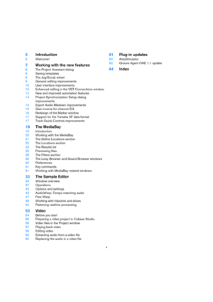 Page 44
5Introduction
6Welcome!
7Working with the new features
8The Project Assistant dialog
9Saving templates
9The Jog/Scrub wheel
9General editing improvements
10User interface improvements
10Enhanced editing in the VST Connections window
12New and improved automation features
14Project Synchronization Setup dialog 
improvements
14Export Audio Mixdown improvements
15Gain inverse for channel EQ
16Redesign of the Marker window
17Support for the Yamaha XF data format
17Track Quick Controls improvements
18The...