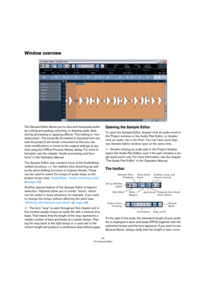 Page 3434
The Sample Editor
Window overview
The Sample Editor allows you to view and manipulate audio 
by cutting and pasting, removing, or drawing audio data, 
and by processing or applying effects. This editing is “non-
destructive”: The actual file (if created or imported from out-
side the project) will remain untouched so that you can 
undo modifications or revert to the original settings at any 
time using the Offline Process History dialog. For more in-
formation see the chapter “Audio processing and...