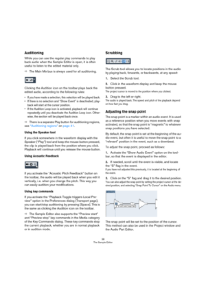 Page 3838
The Sample Editor
Auditioning
While you can use the regular play commands to play 
back audio when the Sample Editor is open, it is often 
useful to listen to the edited material only.
ÖThe Main Mix bus is always used for all auditioning.
Clicking the Audition icon on the toolbar plays back the 
edited audio, according to the following rules:
• If you have made a selection, this selection will be played back.
• If there is no selection and “Show Event” is deactivated, play-
back will start at the...