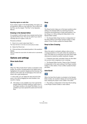 Page 4242
The Sample Editor
Exporting regions as audio files
If you create a region in the Sample Editor, the region can 
be exported to disk as a new audio file. This is done from 
the Pool, see the chapter “The Pool” in the Operation 
Manual.
Drawing in the Sample Editor
It is possible to edit the audio clip at sample level by draw-
ing with the Pencil tool. This can be useful if you need to 
manually edit out a spike or click, etc.
Proceed as follows:
1.Zoom in to a zoom value lower than 1.
This means that...
